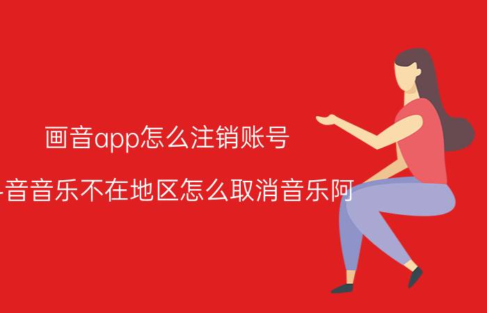 画音app怎么注销账号 斗音音乐不在地区怎么取消音乐阿？